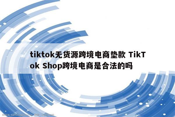 tiktok无货源跨境电商垫款 TikTok Shop跨境电商是合法的吗