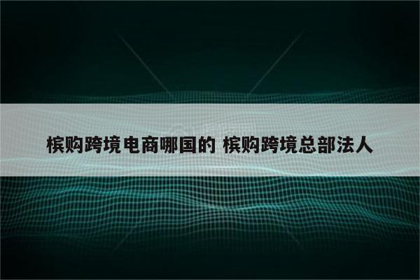 槟购跨境电商哪国的 槟购跨境总部法人