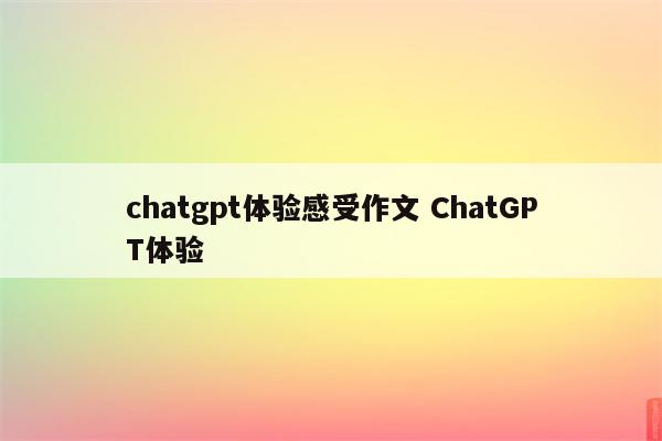 chatgpt体验感受作文 ChatGPT体验