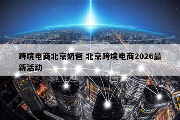 跨境电商北京奶爸 北京跨境电商2026最新活动