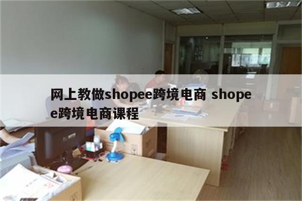 网上教做shopee跨境电商 shopee跨境电商课程