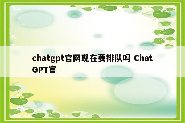 chatgpt官网现在要排队吗 ChatGPT官