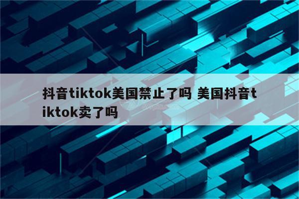 抖音tiktok美国禁止了吗 美国抖音tiktok卖了吗