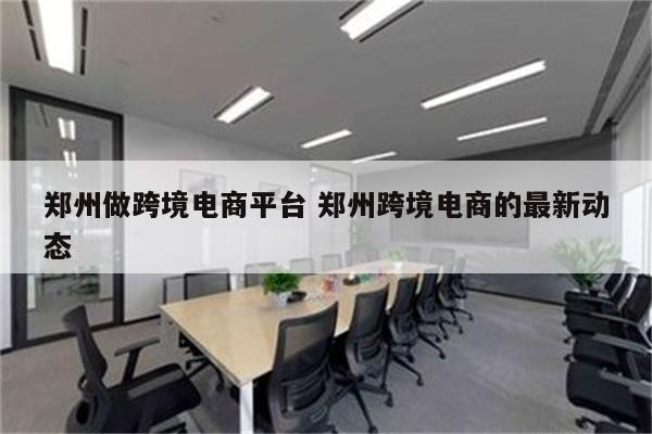 郑州做跨境电商平台 郑州跨境电商的最新动态