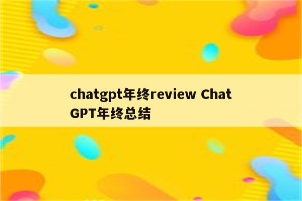 chatgpt年终review ChatGPT年终总结