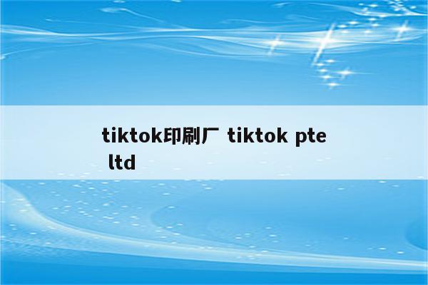 tiktok印刷厂 tiktok pte ltd
