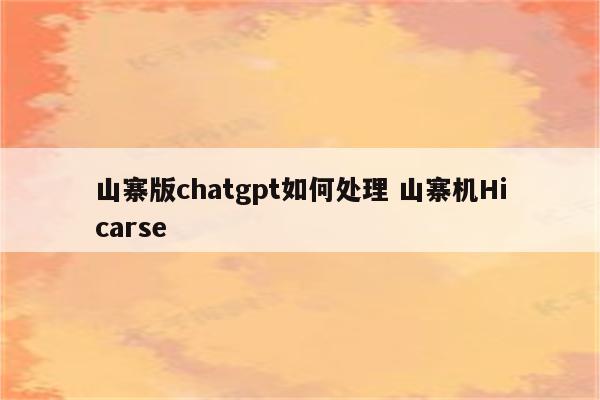山寨版chatgpt如何处理 山寨机Hicarse