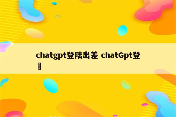 chatgpt登陆出差 chatGpt登録