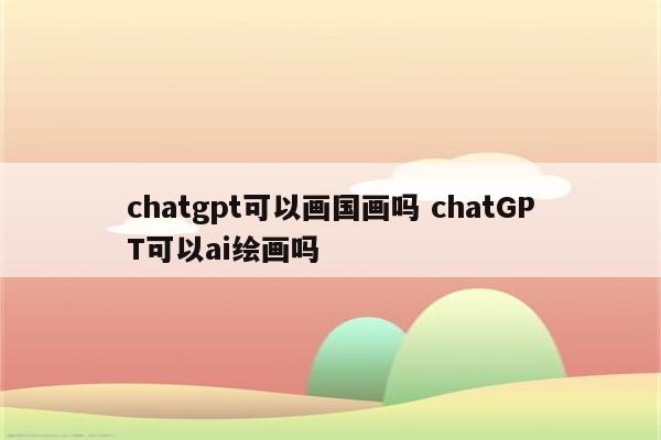 chatgpt可以画国画吗 chatGPT可以ai绘画吗