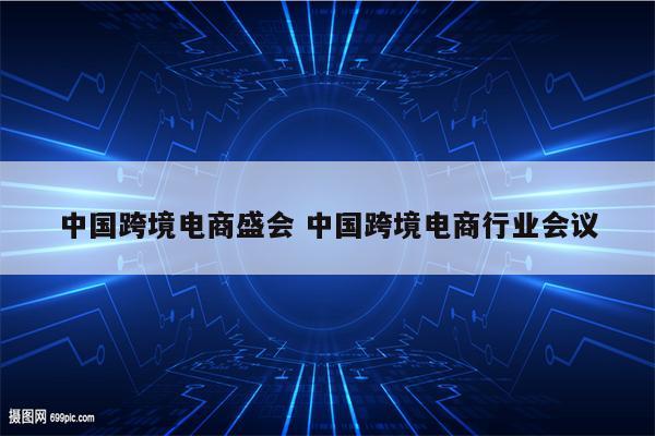 中国跨境电商盛会 中国跨境电商行业会议