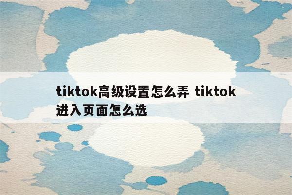 tiktok高级设置怎么弄 tiktok进入页面怎么选
