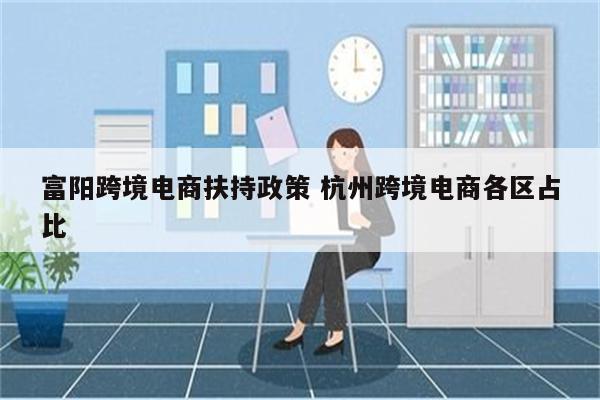 富阳跨境电商扶持政策 杭州跨境电商各区占比