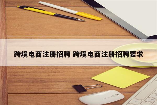 跨境电商注册招聘 跨境电商注册招聘要求