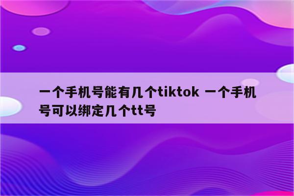 一个手机号能有几个tiktok 一个手机号可以绑定几个tt号