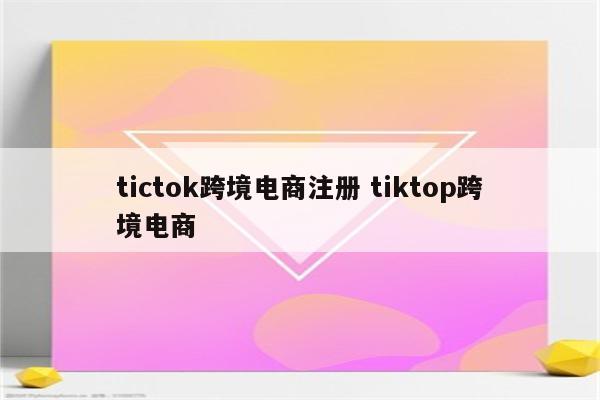 tictok跨境电商注册 tiktop跨境电商