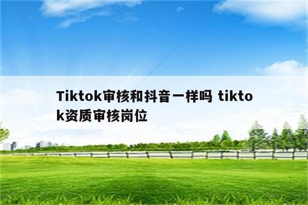 Tiktok审核和抖音一样吗 tiktok资质审核岗位