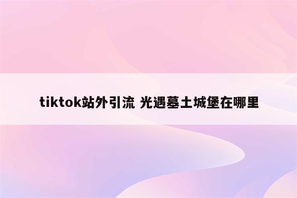 tiktok站外引流 光遇墓土城堡在哪里