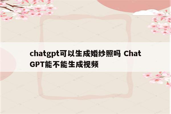 chatgpt可以生成婚纱照吗 ChatGPT能不能生成视频