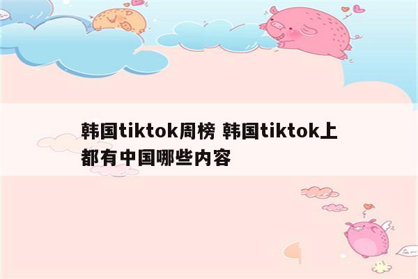 韩国tiktok周榜 韩国tiktok上都有中国哪些内容