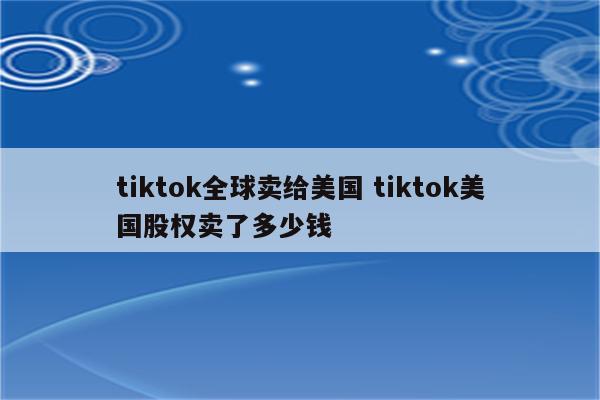 tiktok全球卖给美国 tiktok美国股权卖了多少钱