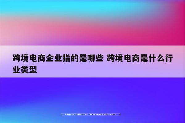 跨境电商企业指的是哪些 跨境电商是什么行业类型