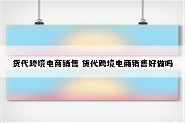 货代跨境电商销售 货代跨境电商销售好做吗