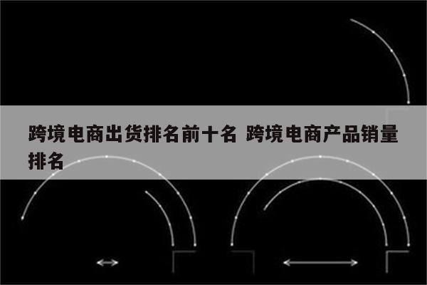 跨境电商出货排名前十名 跨境电商产品销量排名