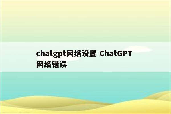 chatgpt网络设置 ChatGPT 网络错误