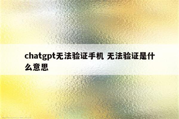 chatgpt无法验证手机 无法验证是什么意思