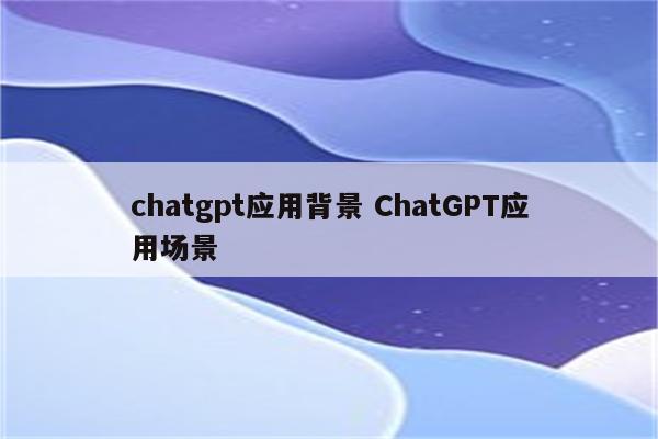 chatgpt应用背景 ChatGPT应用场景