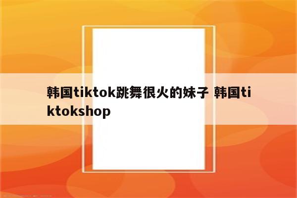 韩国tiktok跳舞很火的妹子 韩国tiktokshop