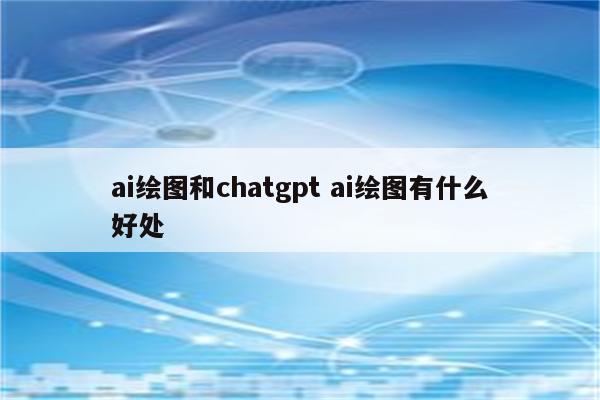ai绘图和chatgpt ai绘图有什么好处