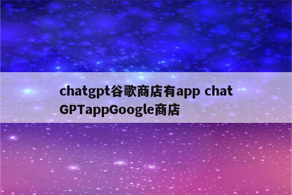 chatgpt谷歌商店有app chatGPTappGoogle商店