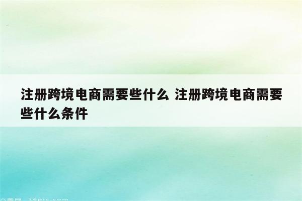 注册跨境电商需要些什么 注册跨境电商需要些什么条件