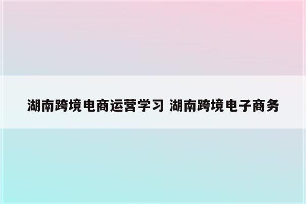 湖南跨境电商运营学习 湖南跨境电子商务
