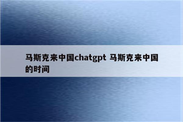 马斯克来中国chatgpt 马斯克来中国的时间