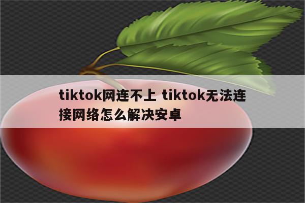 tiktok网连不上 tiktok无法连接网络怎么解决安卓