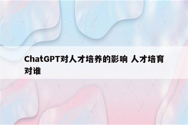 ChatGPT对人才培养的影响 人才培育对谁