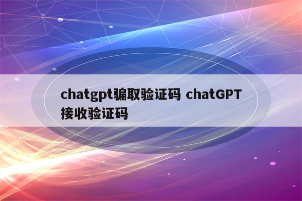 chatgpt骗取验证码 chatGPT接收验证码