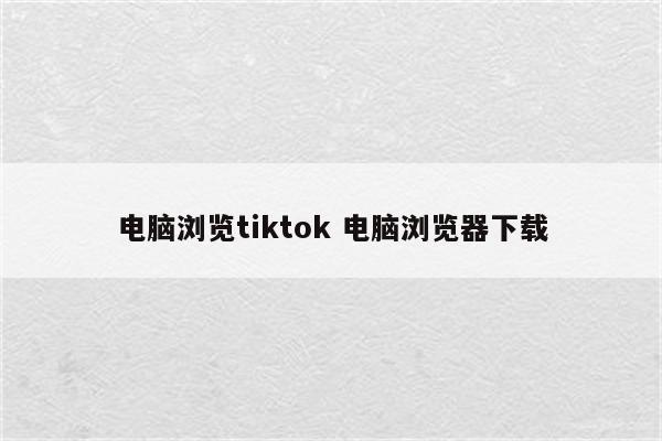电脑浏览tiktok 电脑浏览器下载