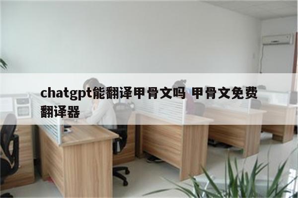 chatgpt能翻译甲骨文吗 甲骨文免费翻译器