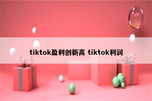 tiktok盈利创新高 tiktok利润