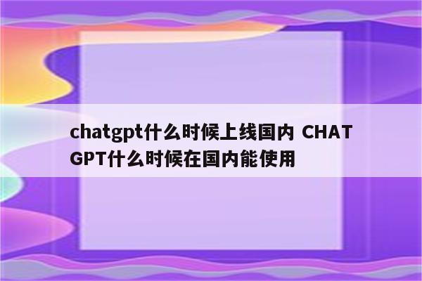 chatgpt什么时候上线国内 CHATGPT什么时候在国内能使用