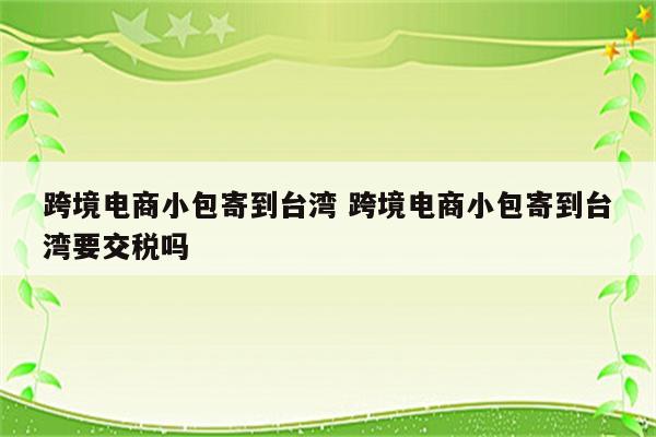 跨境电商小包寄到台湾 跨境电商小包寄到台湾要交税吗