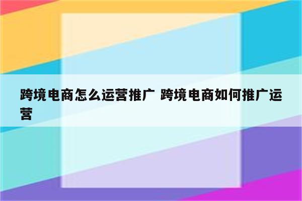 跨境电商怎么运营推广 跨境电商如何推广运营