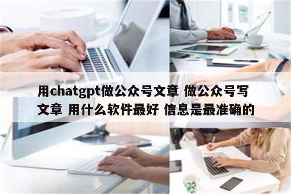 用chatgpt做公众号文章 做公众号写文章 用什么软件最好 信息是最准确的