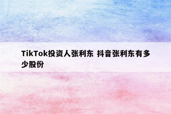 TikTok投资人张利东 抖音张利东有多少股份