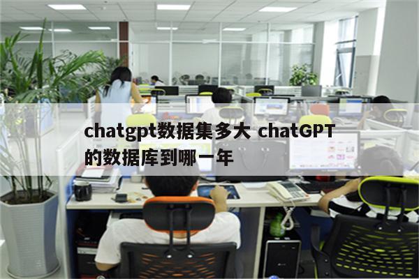 chatgpt数据集多大 chatGPT的数据库到哪一年