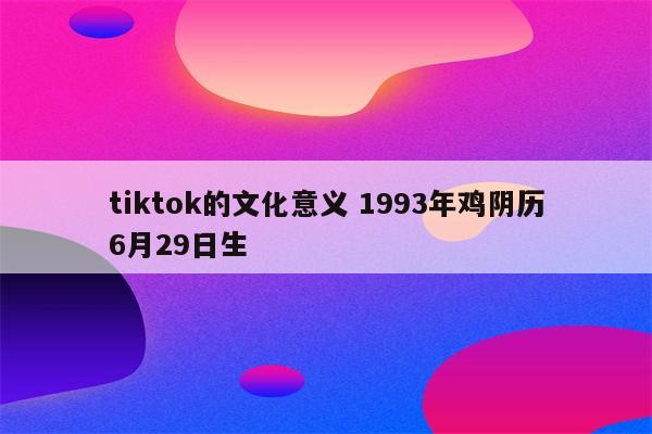 tiktok的文化意义 1993年鸡阴历6月29日生