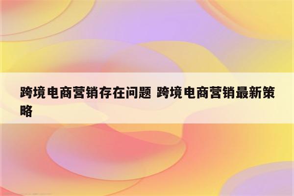 跨境电商营销存在问题 跨境电商营销最新策略